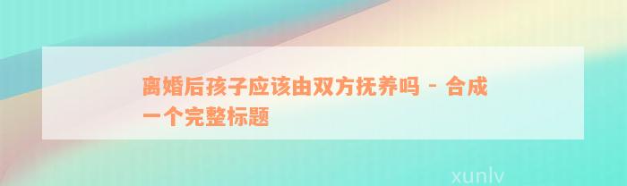 离婚后孩子应该由双方抚养吗 - 合成一个完整标题