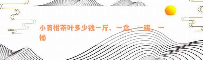 小青柑茶叶多少钱一斤、一盒、一罐、一桶