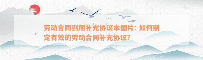 劳动合同到期补充协议本图片: 如何制定有效的劳动合同补充协议？