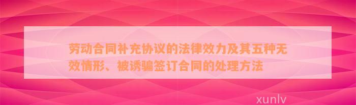 劳动合同补充协议的法律效力及其五种无效情形、被诱骗签订合同的处理方法