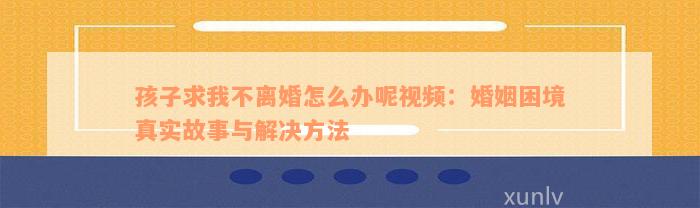 孩子求我不离婚怎么办呢视频：婚姻困境真实故事与解决方法