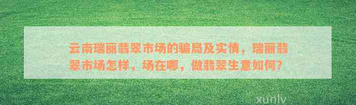 云南瑞丽翡翠市场的骗局及实情，瑞丽翡翠市场怎样，场在哪，做翡翠生意如何？