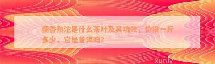 糯香熟沱是什么茶叶及其功效，价格一斤多少，它是普洱吗？