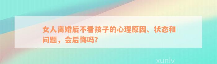 女人离婚后不看孩子的心理原因、状态和问题，会后悔吗？