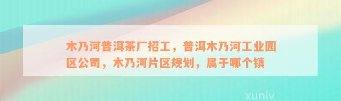 木乃河普洱茶厂招工，普洱木乃河工业园区公司，木乃河片区规划，属于哪个镇