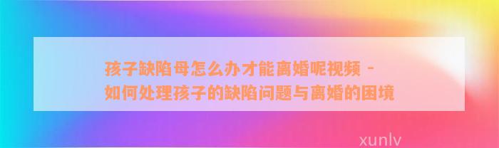 孩子缺陷母怎么办才能离婚呢视频 - 如何处理孩子的缺陷问题与离婚的困境