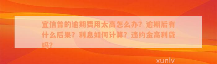 宜信普的逾期费用太高怎么办？逾期后有什么后果？利息如何计算？违约金高利贷吗？