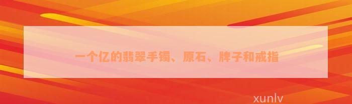 一个亿的翡翠手镯、原石、牌子和戒指