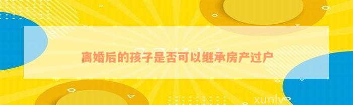 离婚后的孩子是否可以继承房产过户