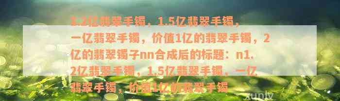 1.2亿翡翠手镯，1.5亿翡翠手镯，一亿翡翠手镯，价值1亿的翡翠手镯，2亿的翡翠镯子nn合成后的标题：n1.2亿翡翠手镯，1.5亿翡翠手镯，一亿翡翠手镯，价值1亿的翡翠手镯