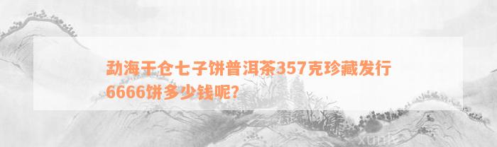 勐海干仓七子饼普洱茶357克珍藏发行6666饼多少钱呢？