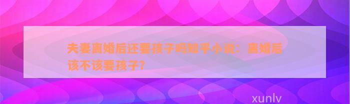 夫妻离婚后还要孩子吗知乎小说：离婚后该不该要孩子？