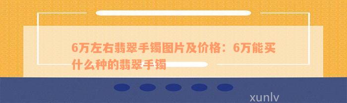 6万左右翡翠手镯图片及价格：6万能买什么种的翡翠手镯