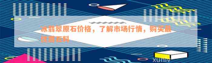 冰翡翠原石价格，了解市场行情，购买最优质石料