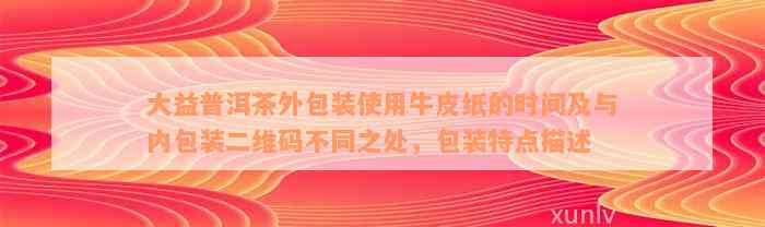 大益普洱茶外包装使用牛皮纸的时间及与内包装二维码不同之处，包装特点描述