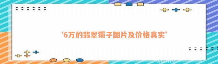 ‘6万的翡翠镯子图片及价格真实’