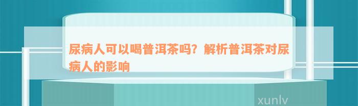 尿病人可以喝普洱茶吗？解析普洱茶对尿病人的影响