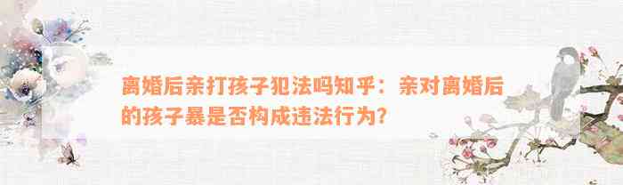 离婚后亲打孩子犯法吗知乎：亲对离婚后的孩子暴是否构成违法行为？