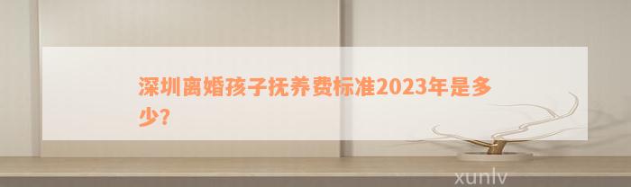 深圳离婚孩子抚养费标准2023年是多少？