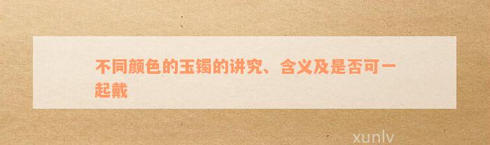 不同颜色的玉镯的讲究、含义及是否可一起戴