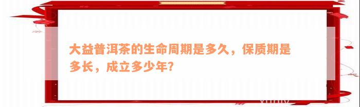 大益普洱茶的生命周期是多久，保质期是多长，成立多少年？