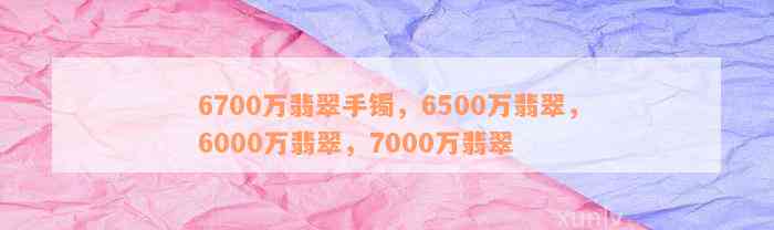 6700万翡翠手镯，6500万翡翠，6000万翡翠，7000万翡翠