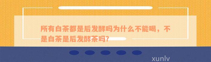 所有白茶都是后发酵吗为什么不能喝，不是白茶是后发酵茶吗？