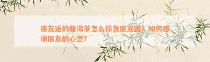 朋友送的普洱茶怎么样发朋友圈？如何感谢朋友的心意？