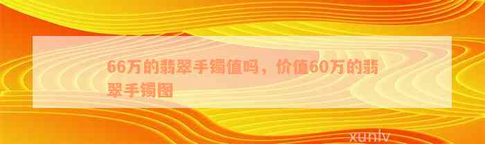 66万的翡翠手镯值吗，价值60万的翡翠手镯图