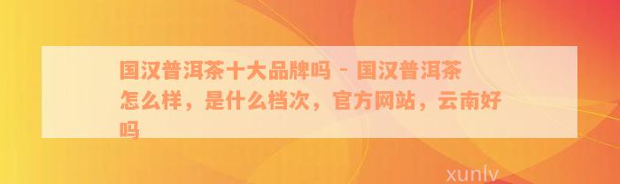 国汉普洱茶十大品牌吗 - 国汉普洱茶怎么样，是什么档次，官方网站，云南好吗