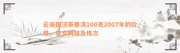 云南国汉茶普洱100克2007年的价格、官方网站及档次