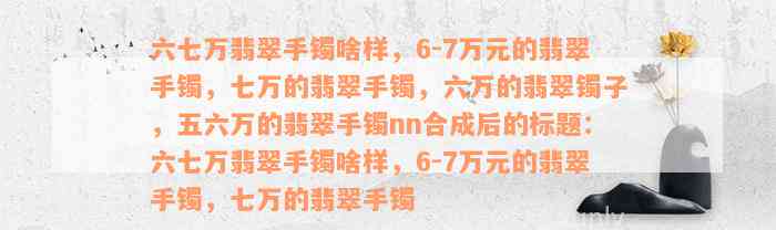 六七万翡翠手镯啥样，6-7万元的翡翠手镯，七万的翡翠手镯，六万的翡翠镯子，五六万的翡翠手镯nn合成后的标题：六七万翡翠手镯啥样，6-7万元的翡翠手镯，七万的翡翠手镯