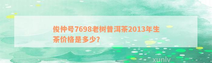 俊仲号7698老树普洱茶2013年生茶价格是多少？