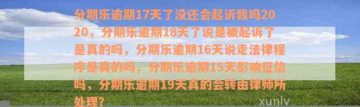 分期乐逾期17天了没还会起诉我吗2020，分期乐逾期18天了说是被起诉了是真的吗，分期乐逾期16天说走法律程序是真的吗，分期乐逾期15天影响征信吗，分期乐逾期19天真的会转由律师所处理？