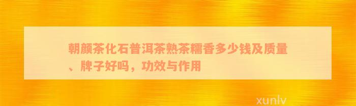 朝颜茶化石普洱茶熟茶糯香多少钱及质量、牌子好吗，功效与作用