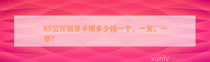 65公斤翡翠手镯多少钱一个，一克，一条？