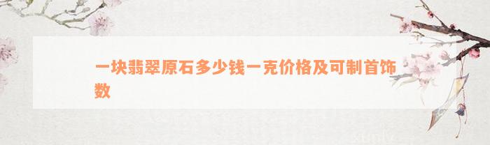 一块翡翠原石多少钱一克价格及可制首饰数