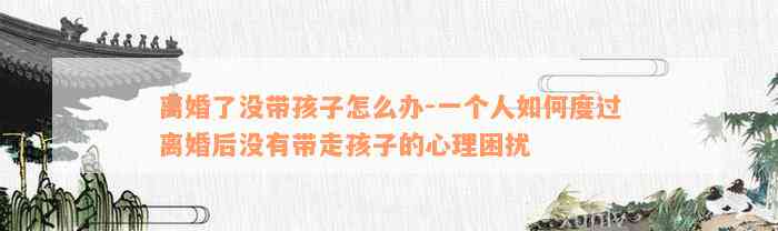 离婚了没带孩子怎么办-一个人如何度过离婚后没有带走孩子的心理困扰