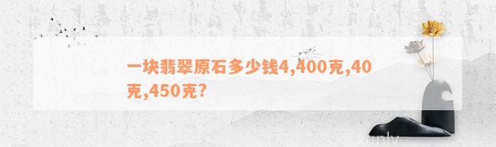 一块翡翠原石多少钱4,400克,40克,450克?