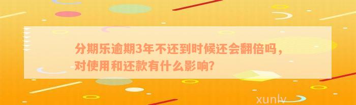 分期乐逾期3年不还到时候还会翻倍吗，对使用和还款有什么影响？