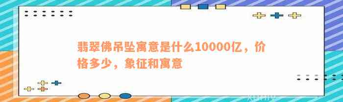 翡翠佛吊坠寓意是什么10000亿，价格多少，象征和寓意