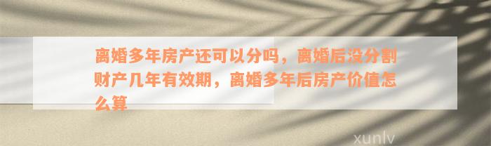 离婚多年房产还可以分吗，离婚后没分割财产几年有效期，离婚多年后房产价值怎么算