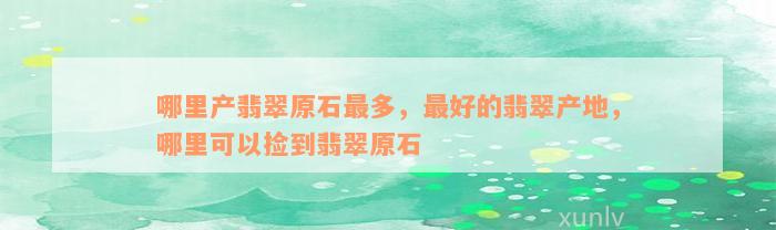 哪里产翡翠原石最多，最好的翡翠产地，哪里可以捡到翡翠原石