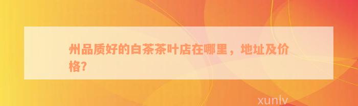 州品质好的白茶茶叶店在哪里，地址及价格？