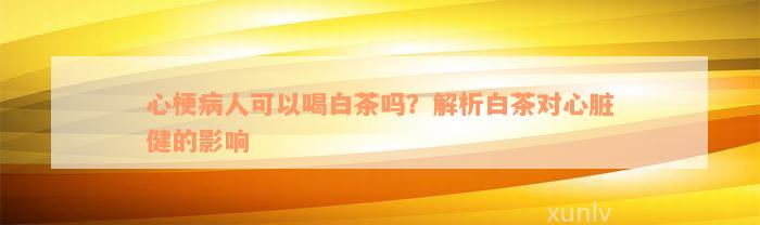 心梗病人可以喝白茶吗？解析白茶对心脏健的影响