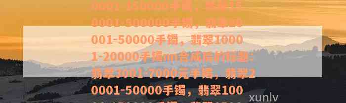 翡翠3001-7000元手镯，翡翠50001-150000手镯，翡翠150001-500000手镯，翡翠20001-50000手镯，翡翠10001-20000手镯nn合成后的标题：翡翠3001-7000元手镯，翡翠20001-50000手镯，翡翠10001-150000手镯，翡翠150001-500000手镯