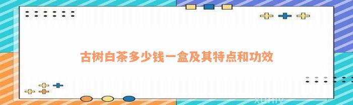 古树白茶多少钱一盒及其特点和功效