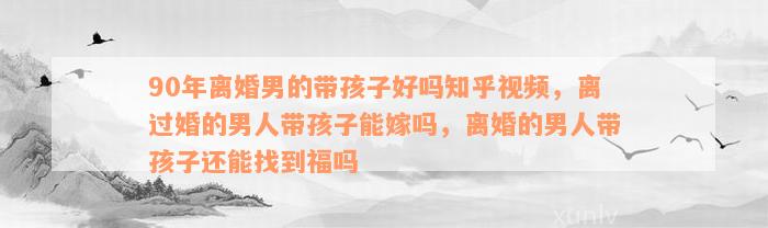 90年离婚男的带孩子好吗知乎视频，离过婚的男人带孩子能嫁吗，离婚的男人带孩子还能找到福吗