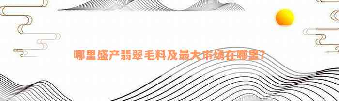 哪里盛产翡翠毛料及最大市场在哪里？