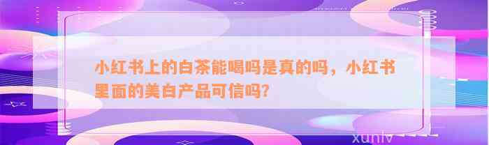 小红书上的白茶能喝吗是真的吗，小红书里面的美白产品可信吗？